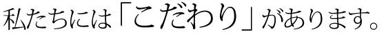 私たちには「こだわり」があります。